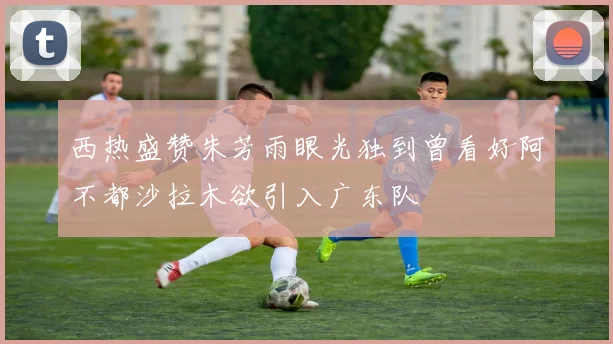 西热盛赞朱芳雨眼光独到曾看好阿不都沙拉木欲引入广东队