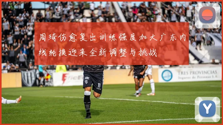 周琦伤愈复出训练强度加大广东内线轮换迎来全新调整与挑战