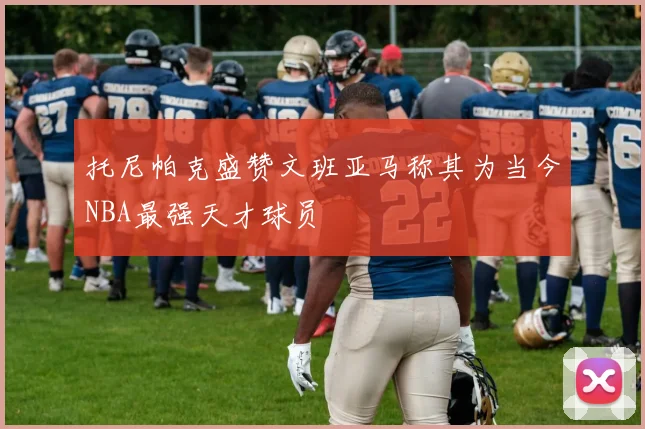 托尼帕克盛赞文班亚马称其为当今NBA最强天才球员