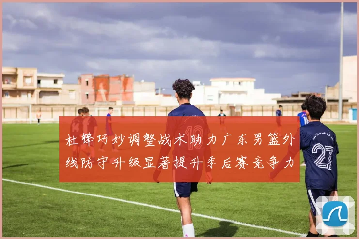 杜锋巧妙调整战术助力广东男篮外线防守升级显著提升季后赛竞争力