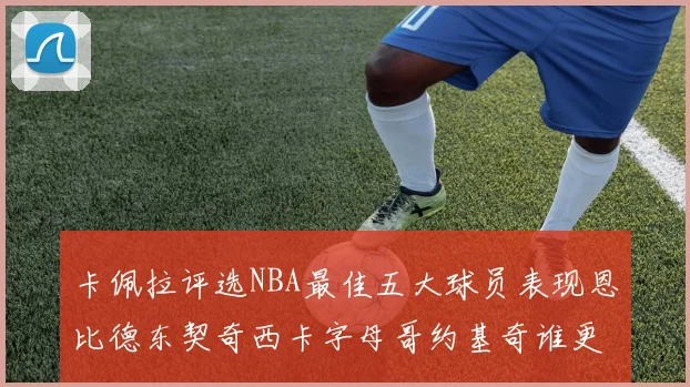 卡佩拉评选NBA最佳五大球员表现恩比德东契奇西卡字母哥约基奇谁更出色