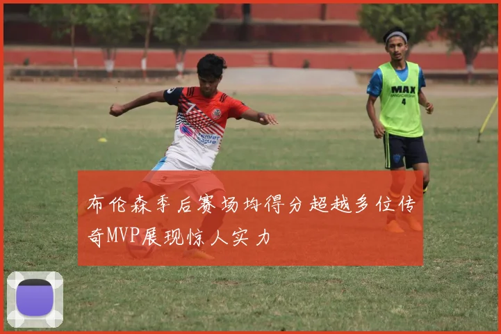 布伦森季后赛场均得分超越多位传奇MVP展现惊人实力