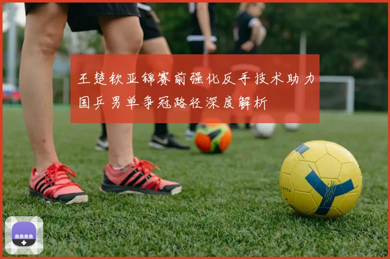 王楚钦亚锦赛前强化反手技术助力国乒男单争冠路径深度解析