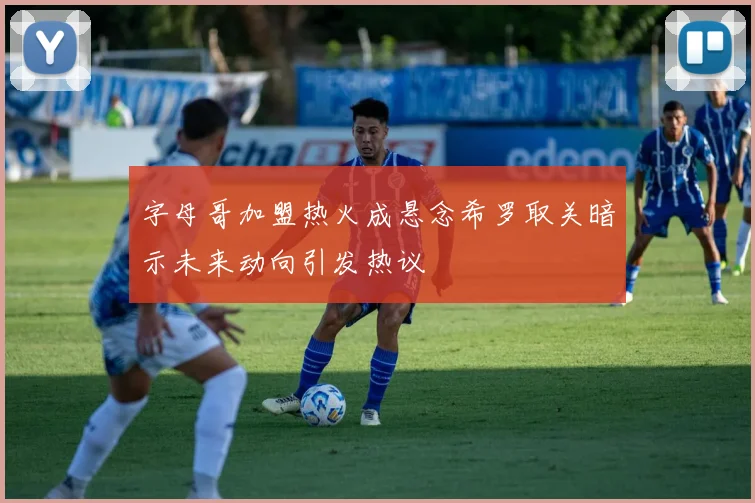 字母哥加盟热火成悬念希罗取关暗示未来动向引发热议