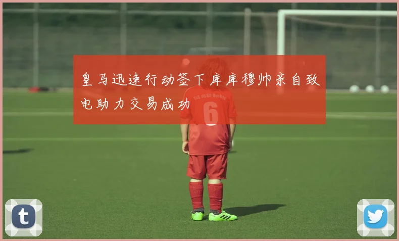 皇马迅速行动签下库库穆帅亲自致电助力交易成功