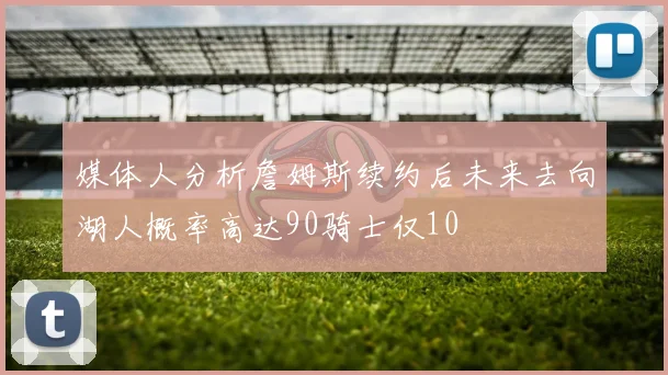 媒体人分析詹姆斯续约后未来去向湖人概率高达90骑士仅10