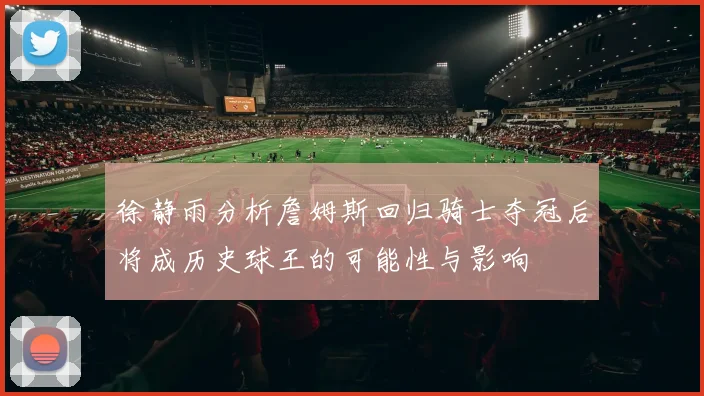 徐静雨分析詹姆斯回归骑士夺冠后将成历史球王的可能性与影响