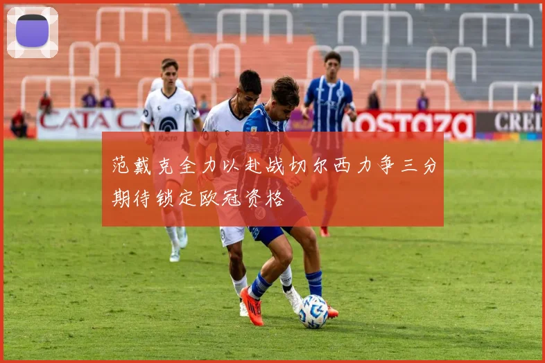 范戴克全力以赴战切尔西力争三分期待锁定欧冠资格