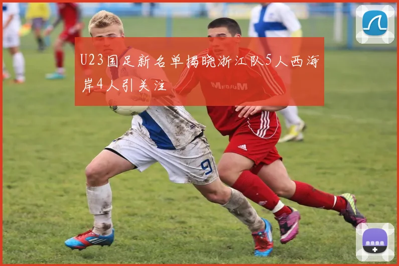 U23国足新名单揭晓浙江队5人西海岸4人引关注