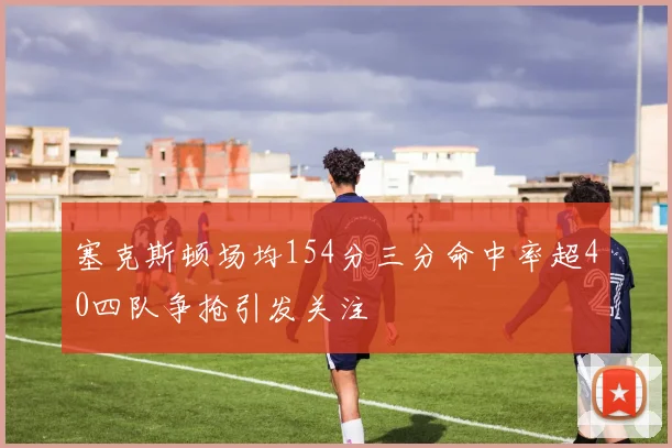 塞克斯顿场均154分三分命中率超40四队争抢引发关注