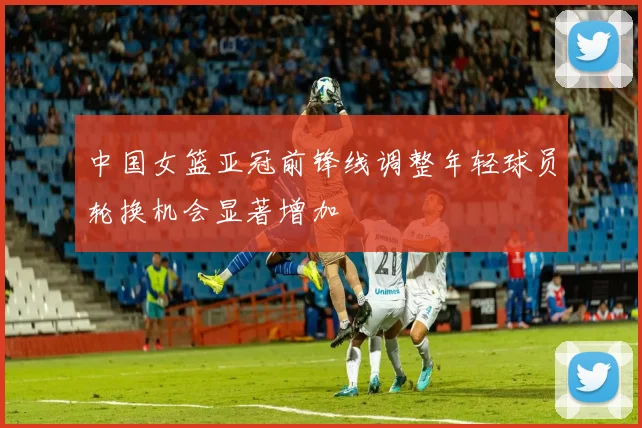 中国女篮亚冠前锋线调整年轻球员轮换机会显著增加