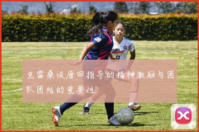 克雷桑谈唐田指导的精神激励与团队团结的重要性