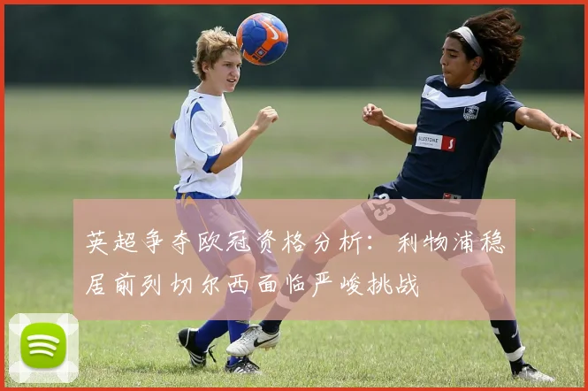 英超争夺欧冠资格分析：利物浦稳居前列切尔西面临严峻挑战