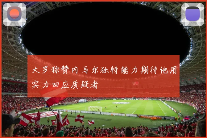 大罗称赞内马尔独特能力期待他用实力回应质疑者