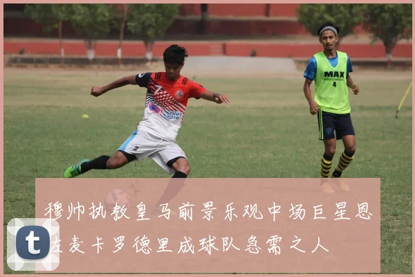 穆帅执教皇马前景乐观中场巨星恩佐麦卡罗德里成球队急需之人