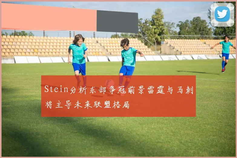 Stein分析东部争冠前景雷霆与马刺将主导未来联盟格局