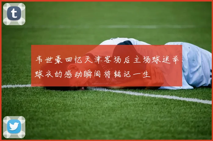 韦世豪回忆天津客场后主场球迷举球衣的感动瞬间将铭记一生
