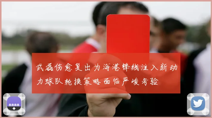 武磊伤愈复出为海港锋线注入新动力球队轮换策略面临严峻考验