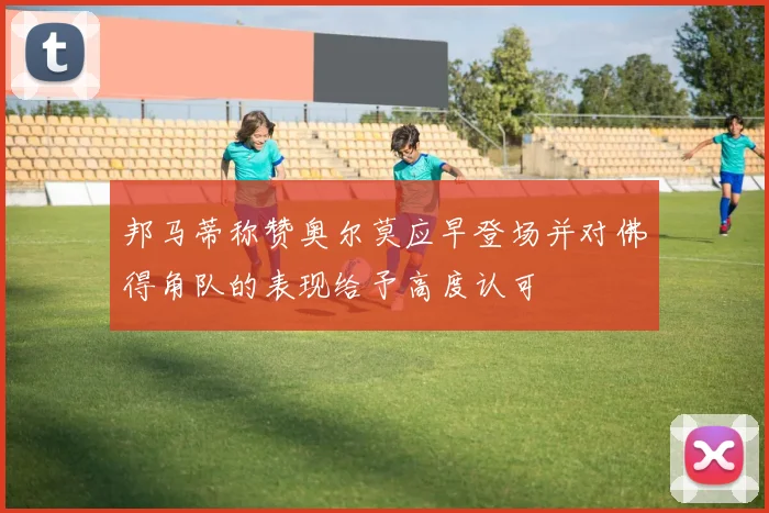 邦马蒂称赞奥尔莫应早登场并对佛得角队的表现给予高度认可