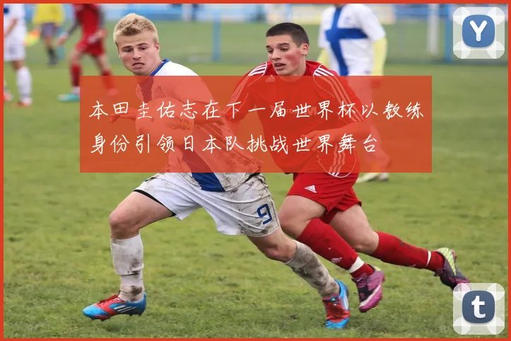 本田圭佑志在下一届世界杯以教练身份引领日本队挑战世界舞台