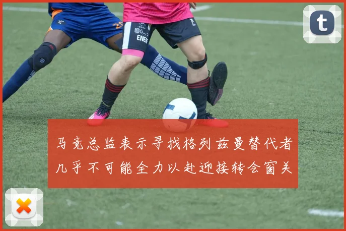 马竞总监表示寻找格列兹曼替代者几乎不可能全力以赴迎接转会窗关闭