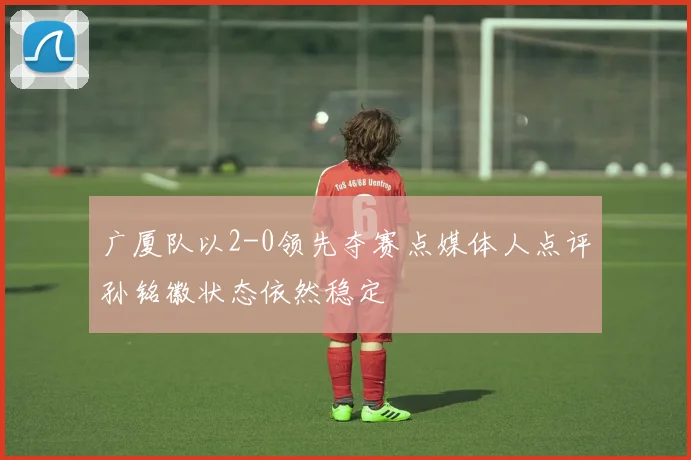 广厦队以2-0领先夺赛点媒体人点评孙铭徽状态依然稳定