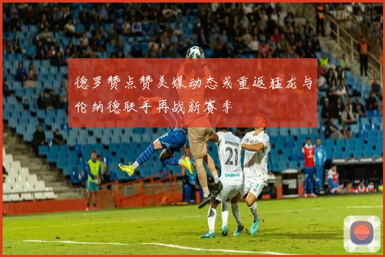 德罗赞点赞美媒动态或重返猛龙与伦纳德联手再战新赛季