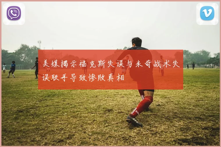 美媒揭示福克斯失误与米奇战术失误联手导致惨败真相
