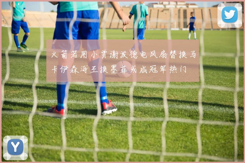 火箭若用小贾谢泼德电风扇替换马卡伊森海王换墨菲或成冠军热门