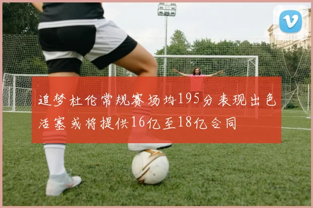 追梦杜伦常规赛场均195分表现出色活塞或将提供16亿至18亿合同
