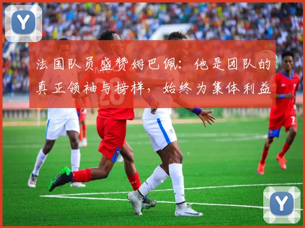 法国队员盛赞姆巴佩：他是团队的真正领袖与榜样，始终为集体利益考虑