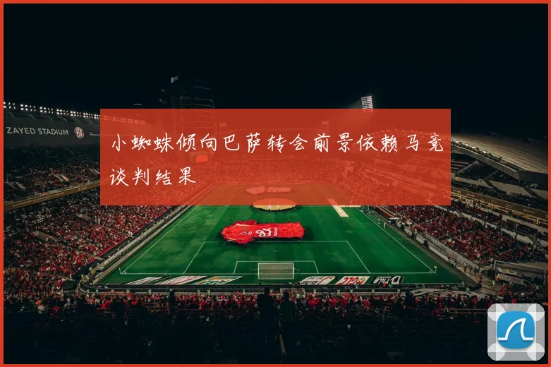 小蜘蛛倾向巴萨转会前景依赖马竞谈判结果